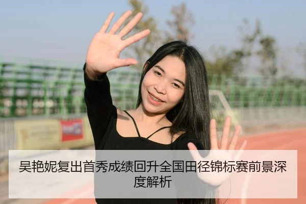 吴艳妮复出首秀成绩回升全国田径锦标赛前景深度解析